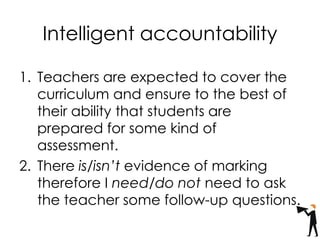 Intelligent accountability
1. Teachers are expected to cover the
curriculum and ensure to the best of
their ability that students are
prepared for some kind of
assessment.
2. There is/isn’t evidence of marking
therefore I need/do not need to ask
the teacher some follow-up questions.
 