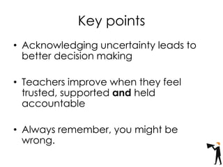 Key points
• Acknowledging uncertainty leads to
better decision making
• Teachers improve when they feel
trusted, supported and held
accountable
• Always remember, you might be
wrong.
 