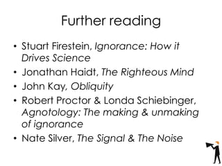 Further reading
• Stuart Firestein, Ignorance: How it
Drives Science
• Jonathan Haidt, The Righteous Mind
• John Kay, Obliquity
• Robert Proctor & Londa Schiebinger,
Agnotology: The making & unmaking
of ignorance
• Nate Silver, The Signal & The Noise
 