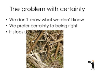 • We don’t know what we don’t know
• We prefer certainty to being right
• It stops us thinking
The problem with certainty
 