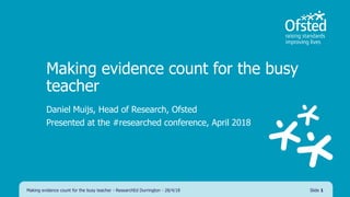 Making evidence count for the busy
teacher
Daniel Muijs, Head of Research, Ofsted
Presented at the #researched conference, April 2018
Making evidence count for the busy teacher - ResearchEd Durrington - 28/4/18 Slide 1
 