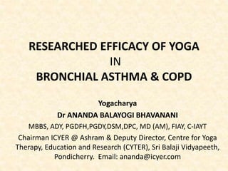 RESEARCHED EFFICACY OF YOGA
IN
BRONCHIAL ASTHMA & COPD
Yogacharya
Dr ANANDA BALAYOGI BHAVANANI
MBBS, ADY, PGDFH,PGDY,DSM,DPC, MD (AM), FIAY, C-IAYT
Chairman ICYER @ Ashram & Deputy Director, Centre for Yoga
Therapy, Education and Research (CYTER), Sri Balaji Vidyapeeth,
Pondicherry. Email: ananda@icyer.com
 