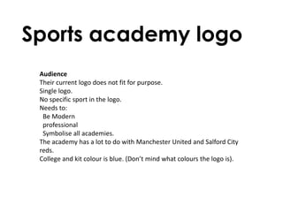 Sports academy logo
 Audience
 Their current logo does not fit for purpose.
 Single logo.
 No specific sport in the logo.
 Needs to:
  Be Modern
  professional
  Symbolise all academies.
 The academy has a lot to do with Manchester United and Salford City
 reds.
 College and kit colour is blue. (Don’t mind what colours the logo is).
 