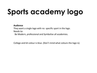 Sports academy logo
 Audience
 They want a single logo with no specific sport in the logo.
 Needs to:
  Be Modern, professional and Symbolise all academies.


 College and kit colour is blue. (Don’t mind what colours the logo is).
 
