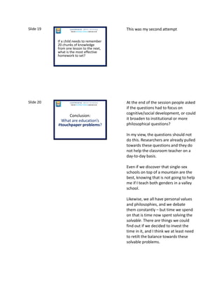 Slide 19
If a child needs to remember
20 chunks of knowledge
from one lesson to the next,
what is the most effective
homework to set?
Laura McInerney (@miss_mcinerney)
How the TouchPaper Problems could save us all
This was my second attempt
Slide 20
Conclusion:
What are education’s
#touchpaper problems?
Laura McInerney (@miss_mcinerney)
How the TouchPaper Problems could save us all
At the end of the session people asked
if the questions had to focus on
cognitive/social development, or could
it broaden to institutional or more
philosophical questions?
In my view, the questions should not
do this. Researchers are already pulled
towards these questions and they do
not help the classroom teacher on a
day-to-day basis.
Even if we discover that single-sex
schools on top of a mountain are the
best, knowing that is not going to help
me if I teach both genders in a valley
school.
Likewise, we all have personal values
and philosophies, and we debate
them constantly – but time we spend
on that is time now spent solving the
solvable. There are things we could
find out if we decided to invest the
time in it, and I think we at least need
to retilt the balance towards these
solvable problems.
 