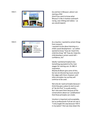 Slide 5 Laura McInerney (@miss_mcinerney)
How the TouchPaper Problems could save us all Go and live in Missouri, where I am
starting a PhD
[And if you want to know what
Missouri is like it involves cockroach
racing, cow milking and rodeos – as
you would expect]
Slide 6
•Learning
•Social
Development
•Principles/Rules
•Justifications
Laura McInerney (@miss_mcinerney)
How the TouchPaper Problems could save us all
As a teacher, I wanted to certain things
from research:
I wanted it to be about learning or a
child’s social development – so I either
wanted to know “how do I teach this
child this thing” OR “how do I help this
child develop a certain social skill –
confidence, etc”
Ideally I wanted principles/rules.
Something equivalent to fire, fuel,
oxygen for starting cars. Or ABC in
respiration.
Maslow & Bloom give some of this,
but we are discovering issues around
the edges with them, however until
other principles rise up they will
continue to be used.
Not only do I want principles because I
think they give a place to start (a sort
of “do this first” it usually works)….
But I also want them because of the
conversations about our ‘justifications’
that those principles can create.
Intuition is important and acceptable,
but as professionals if all we can say is:
“I only taught this way because I felt it
in my waters” then we close down the
 