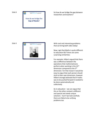 Slide 8
How do we bridge the
Gap of Needs?
Laura McInerney (@miss_mcinerney)
How the TouchPaper Problems could save us all
So how do we bridge the gap between
researchers and teachers?
Slide 9 Laura McInerney (@miss_mcinerney)
How the TouchPaper Problems could save us all
With cool and interesting problems
that can bring both sides today!
Now, I get that Maths is quite different
to education BUT there are some
surprising similarities:
For example, Hilbert argued that there
was a difference between the
operations that mathematicians
perform when working in the 23rd
dimension compared to the 5th
dimension. For that reason it would be
easy to argue that each person should
stick to their own dimension, however
Hilbert strongly believed that if maths
was to be pushed forward it needed to
be done systematically and
collectively.
As in education – we can argue that
this or the other context is different
and special and needs unique
solutions – but if we look carefully
there are likely to be unifying
problems too
 