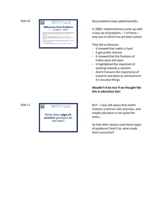 Slide 10
Millennium Prize Problems
The Prizes were conceived to record some of the most difficult problems
with which mathematicians were grappling at the turn of the second
millennium;
to elevate in the consciousness of the general public the fact that in
mathematics, the frontier is still open and abounds in important unsolved
problems;
to emphasize the importance of working towards a solution of the deepest,
most difficult problems;
and to recognize achievement in mathematics of historical magnitude.
7 £1 million 1 – 7/2013
Laura McInerney (@miss_mcinerney)
How the TouchPaper Problems could save us all
Also problems have added benefits.
In 2000, mathematicians came up with
a new set of problems – 7 of them –
only one of which has yet been solved.
They did so because:
- It showed that maths is hard
- It got public interest
- It showed that the frontiers of
maths were still open
- It highlighted the important of
working towards a solution
- And it honours the importance of
research and what an achievement
it is to solve things
Wouldn’t it be nice if we thought like
this in education too!
Slide 11
What other edge-of-
practice questions do
we have?
Laura McInerney (@miss_mcinerney)
How the TouchPaper Problems could save us all
BUT – I was still aware that maths
involves universal rules and laws, and
maybe education is not quite the
same….
So had other sectors used these types
of problems? And if so, what made
them successful?
 