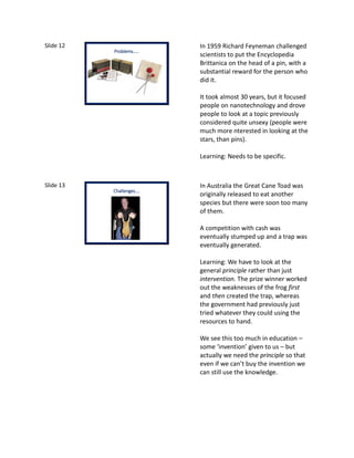 Slide 12
v
Problems…..
In 1959 Richard Feyneman challenged
scientists to put the Encyclopedia
Brittanica on the head of a pin, with a
substantial reward for the person who
did it.
It took almost 30 years, but it focused
people on nanotechnology and drove
people to look at a topic previously
considered quite unsexy (people were
much more nterested in looking at the
stars, than pins).
Learning: Needs to be specific.
Slide 13
Challenges….
In Australia the Great Cane Toad was
originally released to eat another
species but there were soon too many
of them.
A competition with cash was
eventually stumped up and a trap was
eventually generated.
Learning: We have to look at the
general principle rather than just
intervention. The prize winner worked
out the weaknesses of the frog first
and then created the trap, whereas
the government had previously just
tried whatever they could using the
resources to hand.
We see this too much in education –
some ‘invention’ given to us – but
actually we need the principle so that
even if we can’t buy the invention we
can still use the knowledge.
 