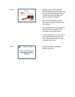 Slide 14
Challenges….
TedMed is being spearheaded by
medical leaders across the world. They
have created “20 challenges” and are
carrying out events and forums to
discuss a variety of problems.
They are not looking for solutions
[see: even in medicine things are not
cut and dry].
This sounds great but this approach is
unlikely to help the teacher in the
classroom in need of principles.
Learning: Problems in our list need to
have a defined end-point, this may
mean some problems don’t fit, but a
‘nice chat’ won’t cut it.
Slide 15
What should education’s
touchpaper problems
look like?
Laura McInerney (@miss_mcinerney)
How the TouchPaper Problems could save us all
So what should our touchpaper
problems look like?
 