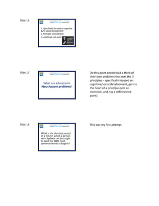 Slide 16
1. Specifically focused on cognitive
&/or social development
Laura McInerney (@miss_mcinerney)
How the TouchPaper Problems could save us all
2. Principle not invention
3. A defined end-point
Slide 17
What are education’s
#touchpaper problems?
Laura McInerney (@miss_mcinerney)
How the TouchPaper Problems could save us all
[At this point people had a think of
their own problems that met the 3
principles – specifically focused on
cognitive/social development, gets to
the heart of a principle over an
invention, and has a defined end-
point]
Slide 18
What is the shortest period
of a time in which a person
with dyslexia can be taught
to spell the 1000 most
common words in English?
Laura McInerney (@miss_mcinerney)
How the TouchPaper Problems could save us all
This was my first attempt
 