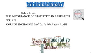 Salma Niazi
THE IMPORTANCE OF STATISTICS IN RESEARCH
EDU 821
COURSE INCHARGE Prof Dr. Farida Azeem Lodhi
of Statistics in Research
1
 