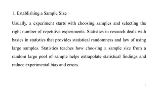 1. Establishing a Sample Size
Usually, a experiment starts with choosing samples and selecting the
right number of repetitive experiments. Statistics in research deals with
basics in statistics that provides statistical randomness and law of using
large samples. Statistics teaches how choosing a sample size from a
random large pool of sample helps extrapolate statistical findings and
reduce experimental bias and errors.
5
 