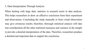3. Data Interpretation Through Analysis
When dealing with large data, statistics in research assist in data analysis.
This helps researchers to draw an effective conclusion from their experiment
and observations. Concluding the study manually or from visual observation
may give erroneous results; therefore, thorough statistical analysis will take
into consideration all the other statistical measures and variance in the sample
to provide a detailed interpretation of the data. Therefore, researchers produce
a detailed and important data to support the conclusion.
8
 