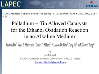 © 2012 American Chemical Society - dx.doi.org/10.1021/cs2005955 | ACS Catal. 2012, 2, 287
− 297


       Palladium − Tin Alloyed Catalysts
       for the Ethanol Oxidation Reaction
             in an Alkaline Medium

                                         By:
                                     A.M,Sheikh
                LAPEC (Corrosion Research Laboratory) – UFRGS – Brazil
                            Ahmad.elsheikh@hotmail.com
 