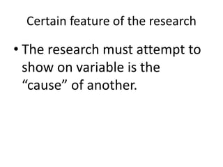 Certain feature of the research
• The research must attempt to
show on variable is the
“cause” of another.
 
