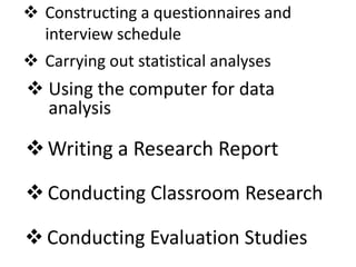 Writing a Research Report
 Conducting Evaluation Studies
 Conducting Classroom Research
 Using the computer for data
analysis
 Carrying out statistical analyses
 Constructing a questionnaires and
interview schedule
 