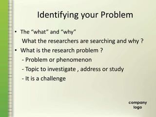 Identifying your Problem
• The “what” and “why”
What the researchers are searching and why ?
• What is the research problem ?
- Problem or phenomenon
- Topic to investigate , address or study
- It is a challenge
 