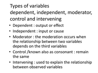 Types of variables
dependent, independent, moderator,
control and intervening
• Dependent : output or effect
• Independent : input or cause
• Moderator : the moderation occurs when
the relationship between two variables
depends on the third variables
• Control /known also as consonant : remain
the same
• Intervening : used to explain the relationship
between observed variables
 