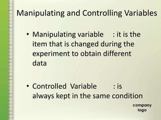 Manipulating and Controlling Variables
• Manipulating variable : it is the
item that is changed during the
experiment to obtain different
data
• Controlled Variable : is
always kept in the same condition
 