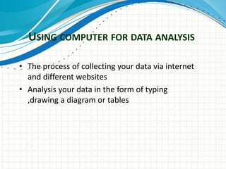 USING COMPUTER FOR DATA ANALYSIS
• The process of collecting your data via internet
and different websites
• Analysis your data in the form of typing
,drawing a diagram or tables
 