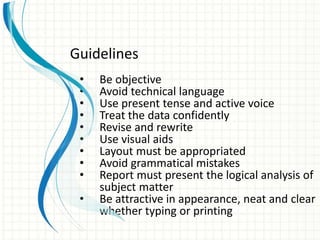 • Be objective
• Avoid technical language
• Use present tense and active voice
• Treat the data confidently
• Revise and rewrite
• Use visual aids
• Layout must be appropriated
• Avoid grammatical mistakes
• Report must present the logical analysis of
subject matter
• Be attractive in appearance, neat and clear
whether typing or printing
Guidelines
 