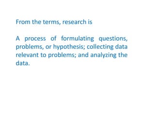 From the terms, research is
A process of formulating questions,
problems, or hypothesis; collecting data
relevant to problems; and analyzing the
data.
 