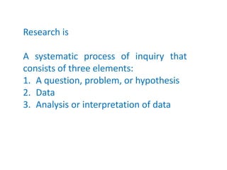 Research is
A systematic process of inquiry that
consists of three elements:
1. A question, problem, or hypothesis
2. Data
3. Analysis or interpretation of data
 