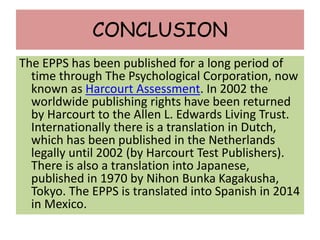 CONCLUSION
The EPPS has been published for a long period of
time through The Psychological Corporation, now
known as Harcourt Assessment. In 2002 the
worldwide publishing rights have been returned
by Harcourt to the Allen L. Edwards Living Trust.
Internationally there is a translation in Dutch,
which has been published in the Netherlands
legally until 2002 (by Harcourt Test Publishers).
There is also a translation into Japanese,
published in 1970 by Nihon Bunka Kagakusha,
Tokyo. The EPPS is translated into Spanish in 2014
in Mexico.
 