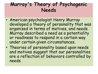 Murray's Theory of Psychogenic
Needs
• American psychologist Henry Murray
developed a theory of personality that was
organized in terms of motives, and needs.
Murray described a need as a potentiality
or readiness to respond in a certain way
under certain given circumstances.
• Theories of personality based upon needs
and motives suggest that our personalities
are a reflection of behaviors controlled by
needs.
 