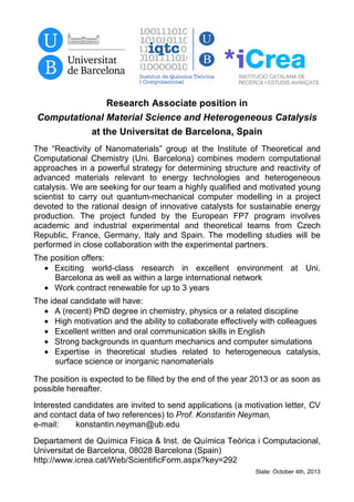 Research Associate position in
Computational Material Science and Heterogeneous Catalysis
at the Universitat de Barcelona, Spain
The “Reactivity of Nanomaterials” group at the Institute of Theoretical and
Computational Chemistry (Uni. Barcelona) combines modern computational
approaches in a powerful strategy for determining structure and reactivity of
advanced materials relevant to energy technologies and heterogeneous
catalysis. We are seeking for our team a highly qualified and motivated young
scientist to carry out quantum-mechanical computer modelling in a project
devoted to the rational design of innovative catalysts for sustainable energy
production. The project funded by the European FP7 program involves
academic and industrial experimental and theoretical teams from Czech
Republic, France, Germany, Italy and Spain. The modelling studies will be
performed in close collaboration with the experimental partners.
The position offers:
• Exciting world-class research in excellent environment at Uni.
Barcelona as well as within a large international network
• Work contract renewable for up to 3 years
The ideal candidate will have:
• A (recent) PhD degree in chemistry, physics or a related discipline
• High motivation and the ability to collaborate effectively with colleagues
• Excellent written and oral communication skills in English
• Strong backgrounds in quantum mechanics and computer simulations
• Expertise in theoretical studies related to heterogeneous catalysis,
surface science or inorganic nanomaterials
The position is expected to be filled by the end of the year 2013 or as soon as
possible hereafter.
Interested candidates are invited to send applications (a motivation letter, CV
and contact data of two references) to Prof. Konstantin Neyman,
e-mail: konstantin.neyman@ub.edu
Departament de Química Física & Inst. de Química Teòrica i Computacional,
Universitat de Barcelona, 08028 Barcelona (Spain)
http://www.icrea.cat/Web/ScientificForm.aspx?key=292
State: October 4th, 2013
 