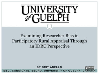 Examining Researcher Bias in
        Participatory Rural Appraisal Through
                 an IDRC Perspective



                                BY BRIT ANELLO
M S C . C A N D I D AT E , S E D R D , U N I V E R S I T Y O F G U E L P H , C A N A D A
 