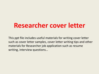 Researcher cover letter
This ppt file includes useful materials for writing cover letter
such as cover letter samples, cover letter writing tips and other
materials for Researcher job application such as resume
writing, interview questions…

 