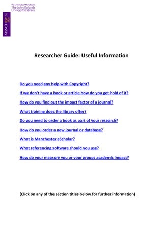 Researcher Guide: Useful Information



Do you need any help with Copyright?

If we don’t have a book or article how do you get hold of it?

How do you find out the impact factor of a journal?

What training does the library offer?

Do you need to order a book as part of your research?

How do you order a new journal or database?

What is Manchester eScholar?

What referencing software should you use?

How do your measure you or your groups academic impact?




(Click on any of the section titles below for further information)
 