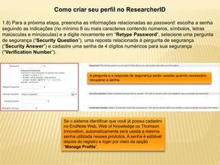 Como criar seu perfil no ResearcherID

1.8) Para a próxima etapa, preencha as informações relacionadas ao password: escolha a senha
seguindo as indicações (no mínimo 8 ou mais caracteres contendo números, símbolos, letras
maiúsculas e minúsculas) e a digite novamente em “Retype Password”, selecione uma pergunta
de segurança (“Security Question”), uma reposta relacionada à pergunta de segurança
(“Security Answer”) e cadastre uma senha de 4 dígitos numéricos para sua segurança
(“Verification Number”).



                                       A pergunta e a resposta de segurança serão usadas quando necessário
                                       recuperar a senha.




                          Se o sistema identificar que você já possui cadastro
                          no EndNote Web, Web of Knowledge ou Thomson
                          Innovation, automaticamente será usada a mesma
                          senha utilizada nesses produtos. A senha é editável
                          depois do registro e login por meio da opção
                          “Manage Profile”.
 