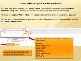 Como criar seu perfil no ResearcherID

1.9) Selecione a função exercida (“Select a Role”) e acrescente variações do nome (“Other
Names Used by You”) desde que não repita a forma já utilizada no início do cadastro.

Por meio das opções “Add” e “Remove” é possível adicionar e remover as variantes do nome.

Escolha as opções desejadas para receber, ou não, informações sobre o ResearcherID e clique
em “Submit Registration”.




                                                É possível incluir todas as variações de seu nome em um
                                                único cadastro.

                                                Exemplo:
                                                Joseph Eugene Stiglitz
                                                Joseph E. Stiglitz
                                                Joseph Stiglitz
                                                J. E. Stiglitz
   Acrescente todas as variações possíveis do
                                                Stiglitz, Joseph
   nome para uma melhor recuperação das
                                                Stiglitz, Joseph Eugene
   informações nas bases de dados.
                                                Stiglitz, J. E.
                                                STIGLITZ, JE
 