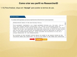 Como criar seu perfil no ResearcherID

1.10) Para finalizar, clique em “Accept” para aceitar os termos de uso.
 