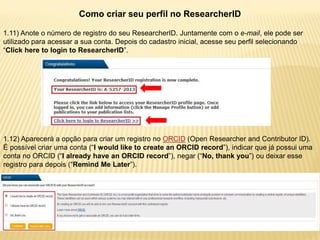 Como criar seu perfil no ResearcherID

1.11) Anote o número de registro do seu ResearcherID. Juntamente com o e-mail, ele pode ser
utilizado para acessar a sua conta. Depois do cadastro inicial, acesse seu perfil selecionando
“Click here to login to ResearcherID”.




1.12) Aparecerá a opção para criar um registro no ORCID (Open Researcher and Contributor ID).
É possível criar uma conta (“I would like to create an ORCID record”), indicar que já possui uma
conta no ORCID (“I already have an ORCID record”), negar (“No, thank you”) ou deixar esse
registro para depois (“Remind Me Later”).
 