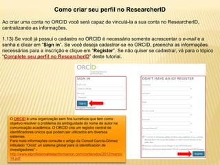 Como criar seu perfil no ResearcherID
Ao criar uma conta no ORCID você será capaz de vinculá-la a sua conta no ResearcherID,
centralizando as informações.

1.13) Se você já possui o cadastro no ORCID é necessário somente acrescentar o e-mail e a
senha e clicar em “Sign in”. Se você deseja cadastrar-se no ORCID, preencha as informações
necessárias para a inscrição e clique em “Register”. Se não quiser se cadastrar, vá para o tópico
“Complete seu perfil no ResearcherID” deste tutorial.




   O ORCID é uma organização sem fins lucrativos que tem como
   objetivo resolver o problema da ambiguidade do nome de autor na
   comunicação acadêmica. O ORCID cria um registro central de
   identificadores únicos que podem ser utilizados em diversos
   sistemas.
   Para mais informações consulte o artigo da Consol García-Gómez
   intitulado “Orcid: un sistema global para la identificación de
   investigadores” -
   http://www.elprofesionaldelainformacion.com/contenidos/2012/marzo/
   14.pdf
 