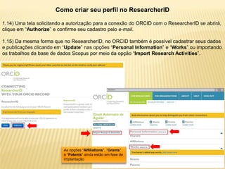 Como criar seu perfil no ResearcherID

1.14) Uma tela solicitando a autorização para a conexão do ORCID com o ResearcherID se abrirá,
clique em “Authorize” e confirme seu cadastro pelo e-mail.

1.15) Da mesma forma que no ResearcherID, no ORCID também é possível cadastrar seus dados
e publicações clicando em “Update” nas opções “Personal Information” e “Works” ou importando
os trabalhos da base de dados Scopus por meio da opção “Import Research Activities”.




                          As opções “Affiliations”, “Grants”
                          e “Patents” ainda estão em fase de
                          implantação
 