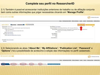 Complete seu perfil no ResearcherID

2.1) Também é possível acrescentar instituições anteriores de trabalho ou de afiliação conjunta
bem como outras informações que julgar necessárias clicando em “Manage Profile”.




2.2) Selecionando as abas (“About Me”; “My Affiliations”; “Publication List”; “Password” e
“Options”) há a possibilidade de acréscimo e edição das informações no perfil cadastrado.
 