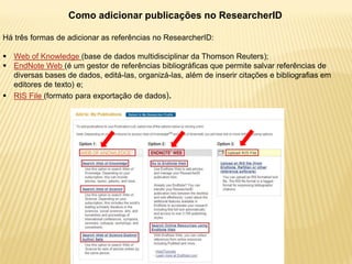 Como adicionar publicações no ResearcherID

Há três formas de adicionar as referências no ResearcherID:

 Web of Knowledge (base de dados multidisciplinar da Thomson Reuters);
 EndNote Web (é um gestor de referências bibliográficas que permite salvar referências de
  diversas bases de dados, editá-las, organizá-las, além de inserir citações e bibliografias em
  editores de texto) e;
 RIS File (formato para exportação de dados).
 