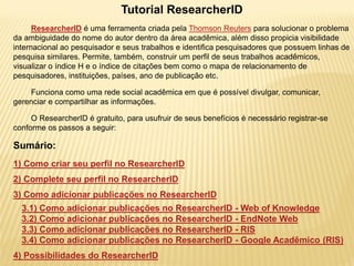 Tutorial ResearcherID
      ResearcherID é uma ferramenta criada pela Thomson Reuters para solucionar o problema
da ambiguidade do nome do autor dentro da área acadêmica, além disso propicia visibilidade
internacional ao pesquisador e seus trabalhos e identifica pesquisadores que possuem linhas de
pesquisa similares. Permite, também, construir um perfil de seus trabalhos acadêmicos,
visualizar o índice H e o índice de citações bem como o mapa de relacionamento de
pesquisadores, instituições, países, ano de publicação etc.

    Funciona como uma rede social acadêmica em que é possível divulgar, comunicar,
gerenciar e compartilhar as informações.

     O ResearcherID é gratuito, para usufruir de seus benefícios é necessário registrar-se
conforme os passos a seguir:

Sumário:
1) Como criar seu perfil no ResearcherID
2) Complete seu perfil no ResearcherID
3) Como adicionar publicações no ResearcherID
  3.1) Como adicionar publicações no ResearcherID - Web of Knowledge
  3.2) Como adicionar publicações no ResearcherID - EndNote Web
  3.3) Como adicionar publicações no ResearcherID - RIS
  3.4) Como adicionar publicações no ResearcherID - Google Acadêmico (RIS)
4) Possibilidades do ResearcherID
 