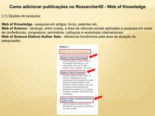 Como adicionar publicações no ResearcherID - Web of Knowledge

3.1) Opções de pesquisa:

Web of Knowledge - pesquisa em artigos, livros, patentes etc.
Web of Science - abrange, entre outras, a área de ciências sociais aplicadas e pesquisa em anais
de conferências, congressos, seminários, colóquios e workshops internacionais.
Web of Science Distinct Author Sets - diferencia homônimos pela área de atuação do
pesquisador.
 