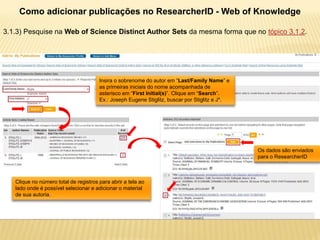 Como adicionar publicações no ResearcherID - Web of Knowledge

3.1.3) Pesquise na Web of Science Distinct Author Sets da mesma forma que no tópico 3.1.2.




                                       Insira o sobrenome do autor em “Last/Family Name” e
                                       as primeiras iniciais do nome acompanhada de
                                       asterisco em “First Initial(s)”. Clique em “Search”.
                                       Ex.: Joseph Eugene Stiglitz, buscar por Stiglitz e J*.




                                                                                                Os dados são enviados
                                                                                                para o ResearcherID



   Clique no número total de registros para abrir a tela ao
   lado onde é possível selecionar e adicionar o material
   de sua autoria.
 