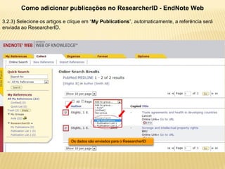 Como adicionar publicações no ResearcherID - EndNote Web

3.2.3) Selecione os artigos e clique em “My Publications”, automaticamente, a referência será
enviada ao ResearcherID.




                              Os dados são enviados para o ResearcherID
 