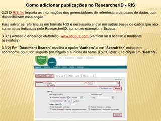 Como adicionar publicações no ResearcherID - RIS
3.3) O RIS file importa as informações dos gerenciadores de referência e de bases de dados que
disponibilizam essa opção.

Para salvar as referências em formato RIS é necessário entrar em outras bases de dados que não
somente as indicadas pelo ResearcherID, como por exemplo, a Scopus.

3.3.1) Acesse o endereço eletrônico: www.scopus.com (verificar se o acesso é mediante
assinatura).

3.3.2) Em “Document Search” escolha a opção “Authors” e em “Search for” coloque o
sobrenome do autor, seguido por vírgula e a inicial do nome (Ex.: Stiglitz, J) e clique em “Search”.
 