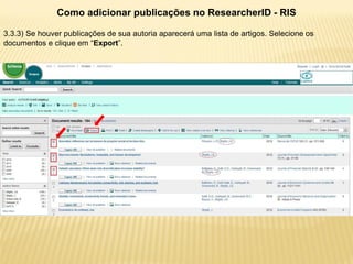 Como adicionar publicações no ResearcherID - RIS

3.3.3) Se houver publicações de sua autoria aparecerá uma lista de artigos. Selecione os
documentos e clique em “Export”.
 