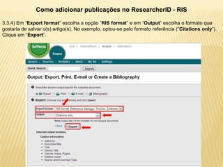 Como adicionar publicações no ResearcherID - RIS

3.3.4) Em “Export format” escolha a opção “RIS format” e em “Output” escolha o formato que
gostaria de salvar o(s) artigo(s). No exemplo, optou-se pelo formato referência (“Citations only”).
Clique em “Export”.
 
