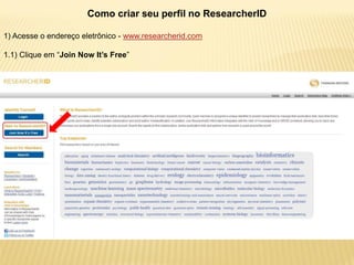 Como criar seu perfil no ResearcherID

1) Acesse o endereço eletrônico - www.researcherid.com

1.1) Clique em “Join Now It’s Free”
 